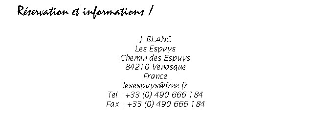 Zone de Texte: Rservation et informations /  Reservation and information


J. BLANC
Les Espuys
Chemin des Espuys
84210 Venasque
France
blanc.josiane@free.fr
Tel : +33 (0) 490 666 184
Fax : +33 (0) 490 666 184


